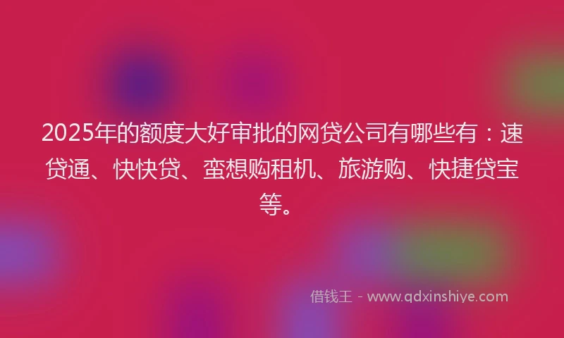 2025年的额度大好审批的网贷公司有哪些有：速贷通、快快贷、蛮想购租机、旅游购、快捷贷宝等。