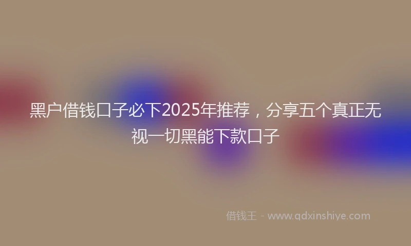 黑户借钱口子必下2025年推荐，分享五个真正无视一切黑能下款口子