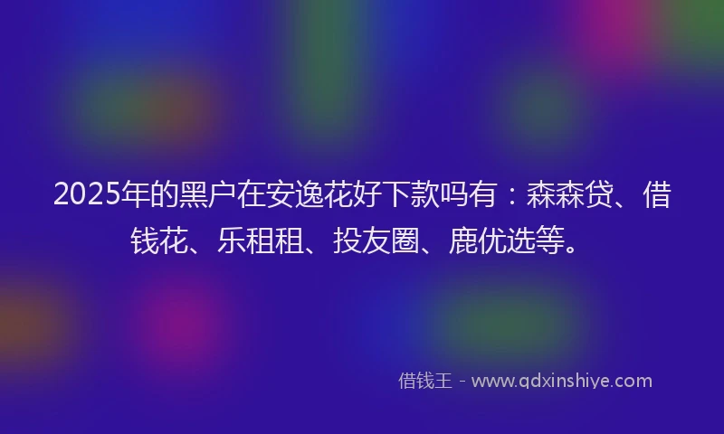 2025年的黑户在安逸花好下款吗有：森森贷、借钱花、乐租租、投友圈、鹿优选等。