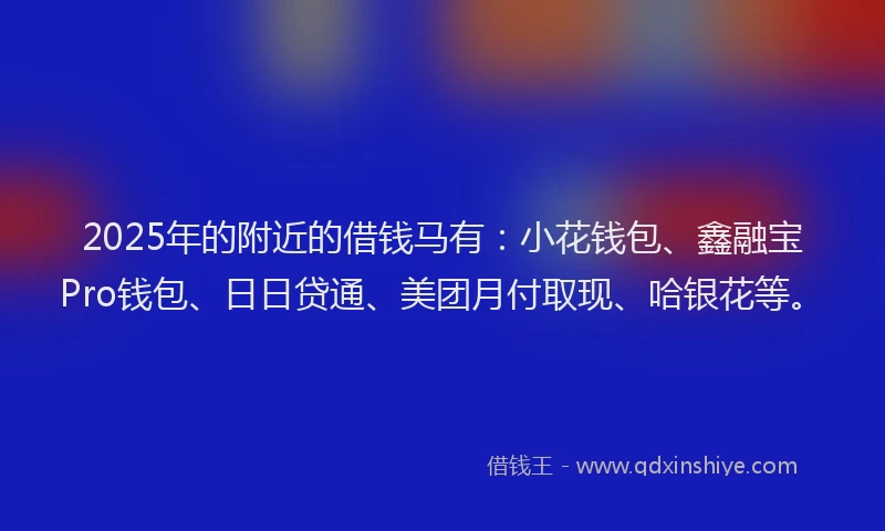 2025年的附近的借钱马有：小花钱包、鑫融宝Pro钱包、日日贷通、美团月付取现、哈银花等。