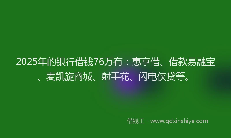 2025年的银行借钱76万有：惠享借、借款易融宝、麦凯旋商城、射手花、闪电侠贷等。