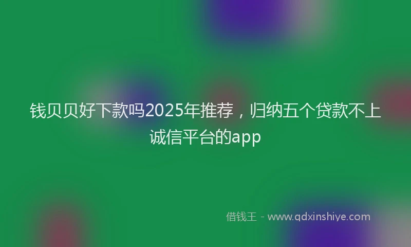 钱贝贝好下款吗2025年推荐，归纳五个贷款不上诚信平台的app