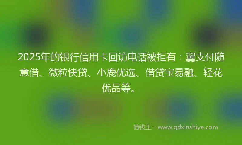 2025年的银行信用卡回访电话被拒有：翼支付随意借、微粒快贷、小鹿优选、借贷宝易融、轻花优品等。
