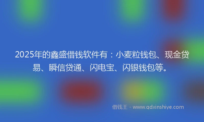 2025年的鑫盛借钱软件有：小麦粒钱包、现金贷易、瞬信贷通、闪电宝、闪银钱包等。