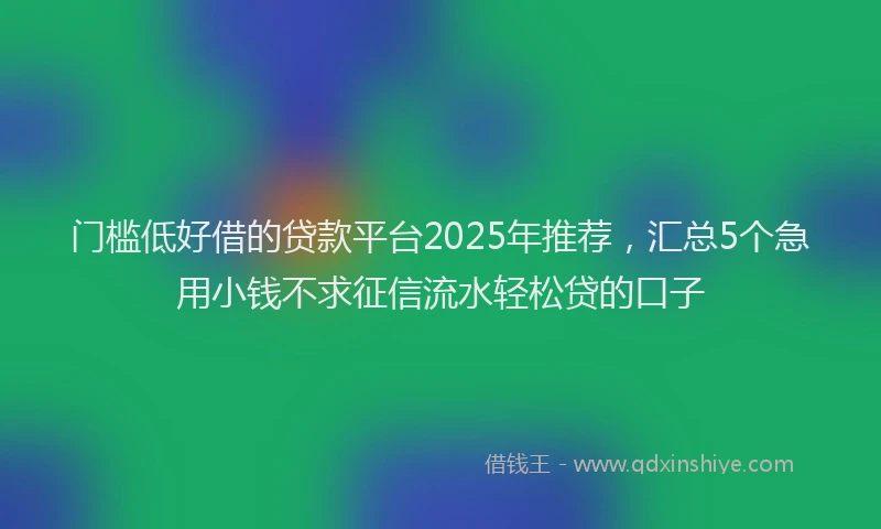 门槛低好借的贷款平台2025年推荐，汇总5个急用小钱不求征信流水轻松贷的口子