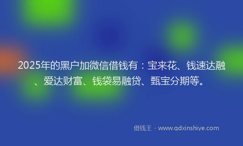 2025年的黑户加微信借钱有：宝来花、钱速达融、爱达财富、钱袋易融贷、甄宝分期等。