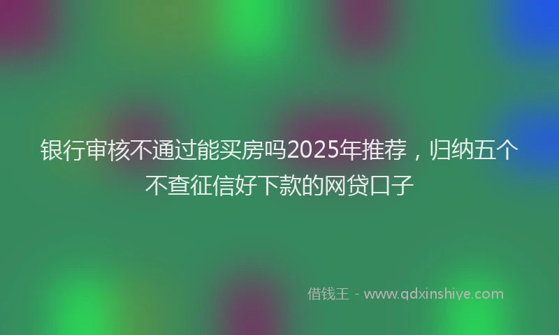 银行审核不通过能买房吗2025年推荐，归纳五个不查征信好下款的网贷口子