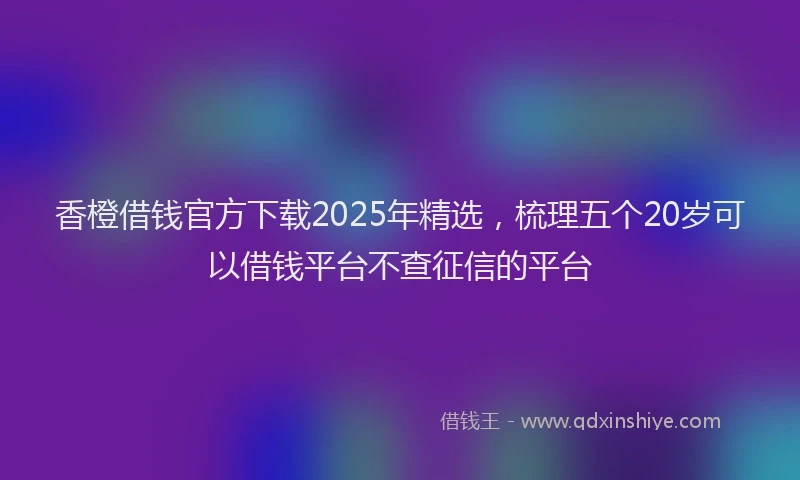 香橙借钱官方下载2025年精选，梳理五个20岁可以借钱平台不查征信的平台