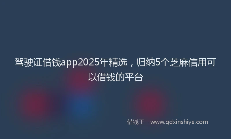 驾驶证借钱app2025年精选，归纳5个芝麻信用可以借钱的平台