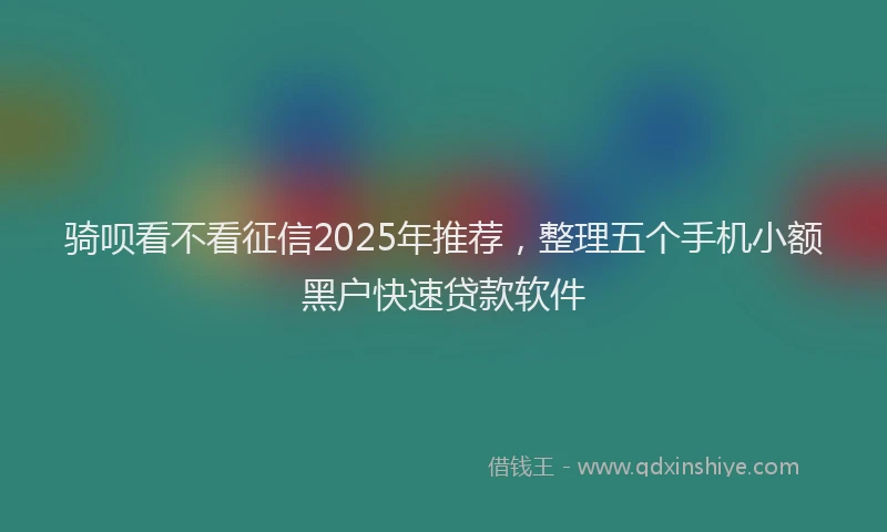 骑呗看不看征信2025年推荐，整理五个手机小额黑户快速贷款软件