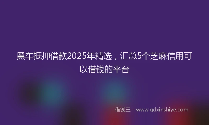 黑车抵押借款2025年精选，汇总5个芝麻信用可以借钱的平台