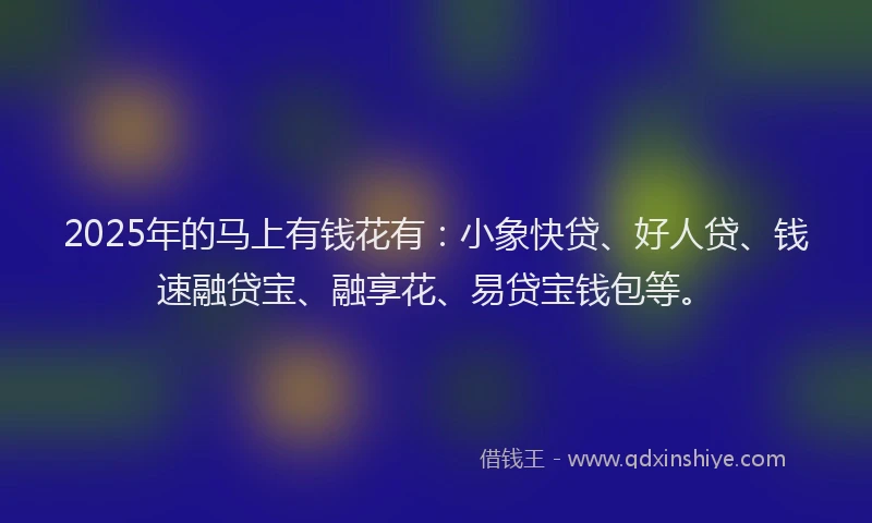 2025年的马上有钱花有：小象快贷、好人贷、钱速融贷宝、融享花、易贷宝钱包等。