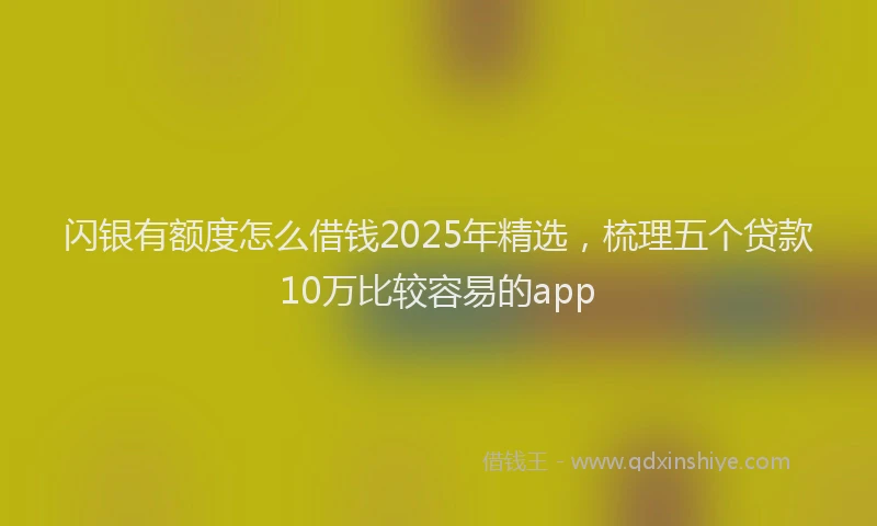 闪银有额度怎么借钱2025年精选，梳理五个贷款10万比较容易的app