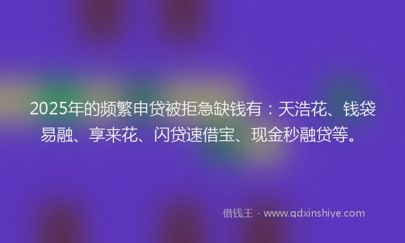 2025年的频繁申贷被拒急缺钱有：天浩花、钱袋易融、享来花、闪贷速借宝、现金秒融贷等。