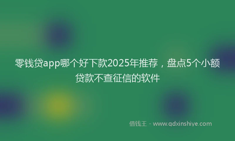 零钱贷app哪个好下款2025年推荐，盘点5个小额贷款不查征信的软件