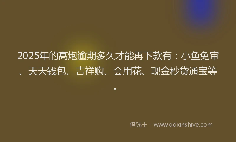 2025年的高炮逾期多久才能再下款有：小鱼免审、天天钱包、吉祥购、会用花、现金秒贷通宝等。