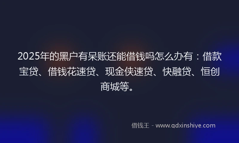 2025年的黑户有呆账还能借钱吗怎么办有：借款宝贷、借钱花速贷、现金侠速贷、快融贷、恒创商城等。