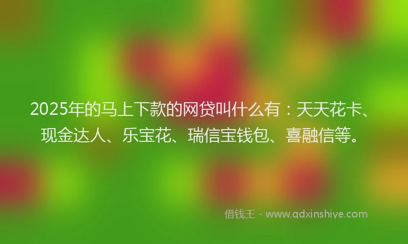 2025年的马上下款的网贷叫什么有：天天花卡、现金达人、乐宝花、瑞信宝钱包、喜融信等。