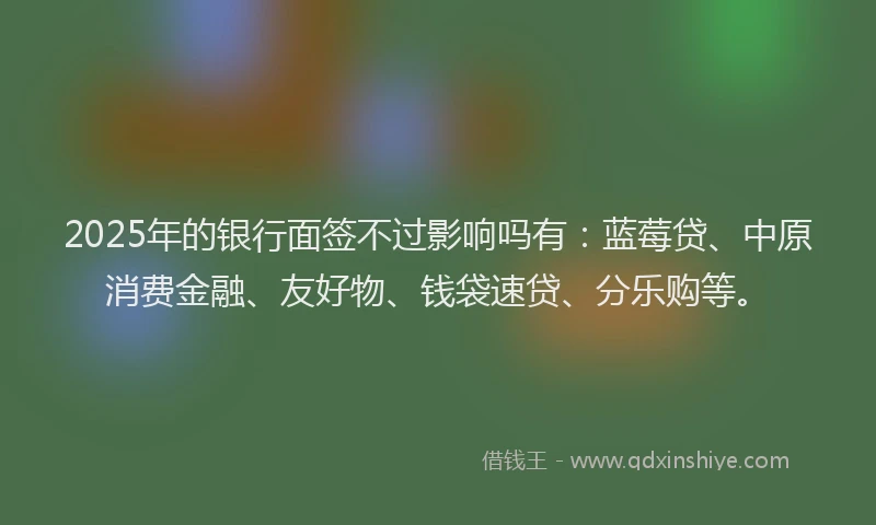 2025年的银行面签不过影响吗有：蓝莓贷、中原消费金融、友好物、钱袋速贷、分乐购等。