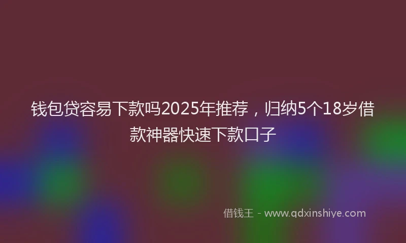 钱包贷容易下款吗2025年推荐，归纳5个18岁借款神器快速下款口子