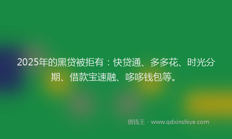 2025年的黑贷被拒有：快贷通、多多花、时光分期、借款宝速融、哆哆钱包等。