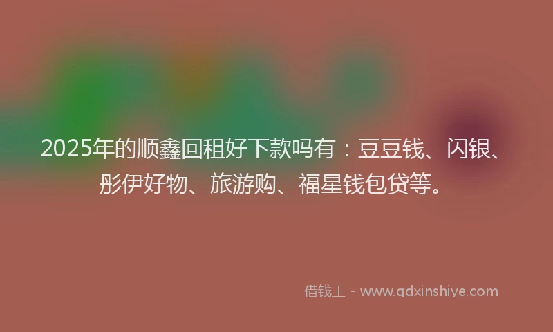 2025年的顺鑫回租好下款吗有：豆豆钱、闪银、彤伊好物、旅游购、福星钱包贷等。