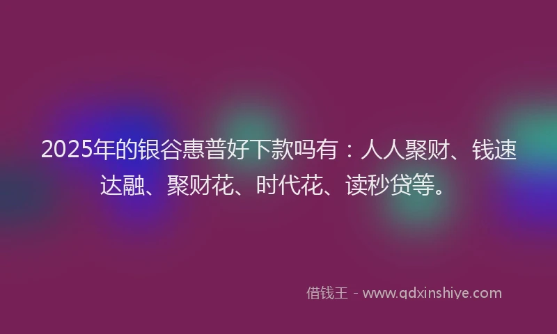 2025年的银谷惠普好下款吗有：人人聚财、钱速达融、聚财花、时代花、读秒贷等。