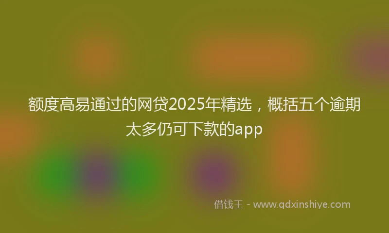 额度高易通过的网贷2025年精选，概括五个逾期太多仍可下款的app