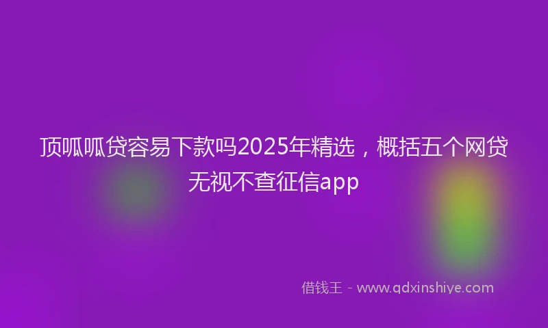顶呱呱贷容易下款吗2025年精选，概括五个网贷无视不查征信app