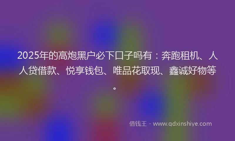 2025年的高炮黑户必下口子吗有：奔跑租机、人人贷借款、悦享钱包、唯品花取现、鑫诚好物等。