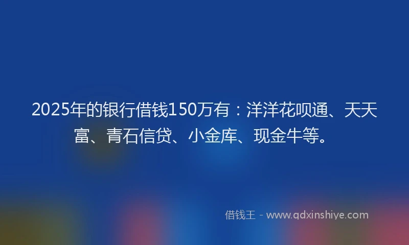 2025年的银行借钱150万有：洋洋花呗通、天天富、青石信贷、小金库、现金牛等。