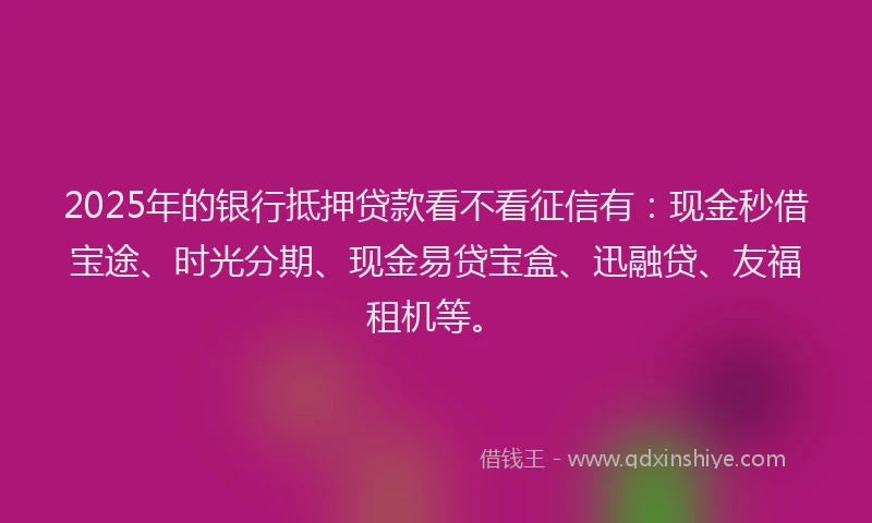 2025年的银行抵押贷款看不看征信有：现金秒借宝途、时光分期、现金易贷宝盒、迅融贷、友福租机等。