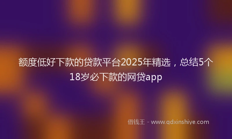 额度低好下款的贷款平台2025年精选，总结5个18岁必下款的网贷app