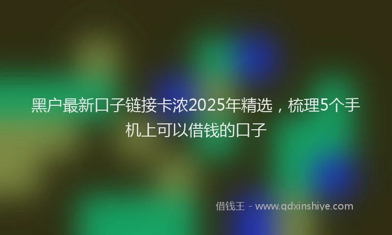 黑户最新口子链接卡浓2025年精选，梳理5个手机上可以借钱的口子