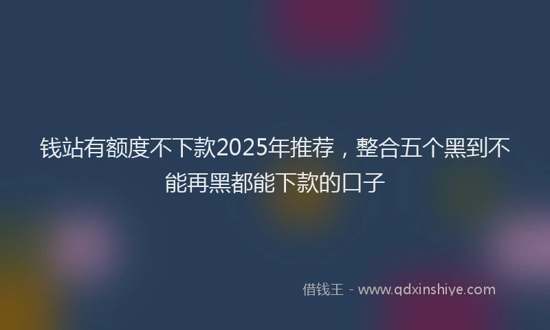 钱站有额度不下款2025年推荐，整合五个黑到不能再黑都能下款的口子