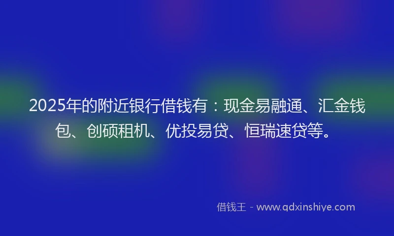 2025年的附近银行借钱有：现金易融通、汇金钱包、创硕租机、优投易贷、恒瑞速贷等。