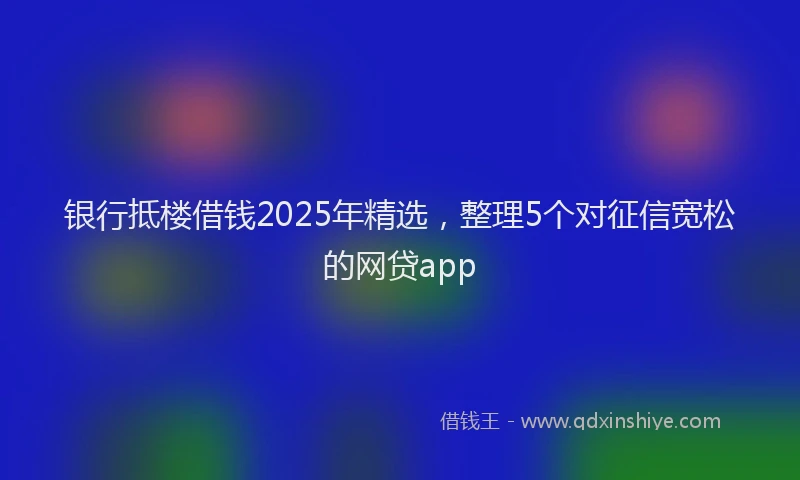 银行抵楼借钱2025年精选，整理5个对征信宽松的网贷app