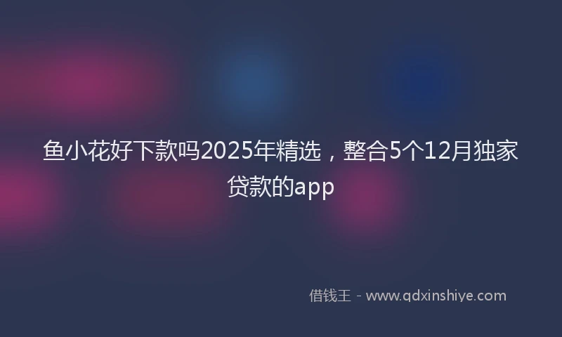 鱼小花好下款吗2025年精选，整合5个12月独家贷款的app