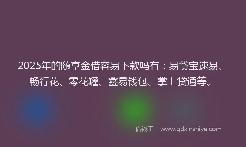 2025年的随享金借容易下款吗有：易贷宝速易、畅行花、零花罐、鑫易钱包、掌上贷通等。