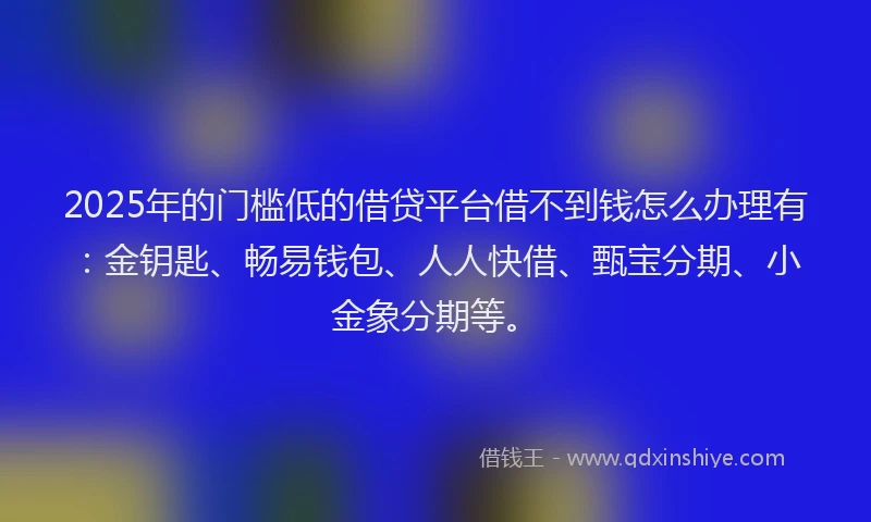 2025年的门槛低的借贷平台借不到钱怎么办理有：金钥匙、畅易钱包、人人快借、甄宝分期、小金象分期等。