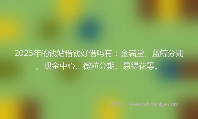 2025年的钱站借钱好借吗有：金满堂、蓝鲸分期、现金中心、微粒分期、易得花等。