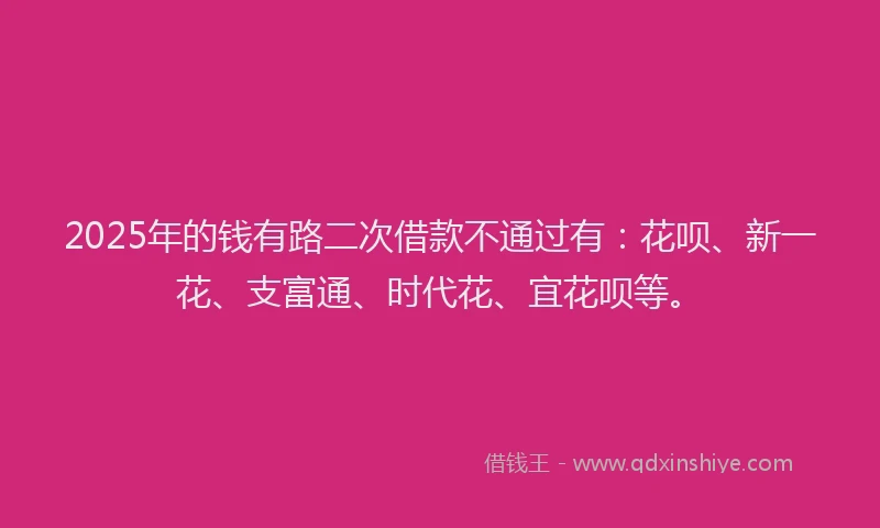 2025年的钱有路二次借款不通过有：花呗、新一花、支富通、时代花、宜花呗等。