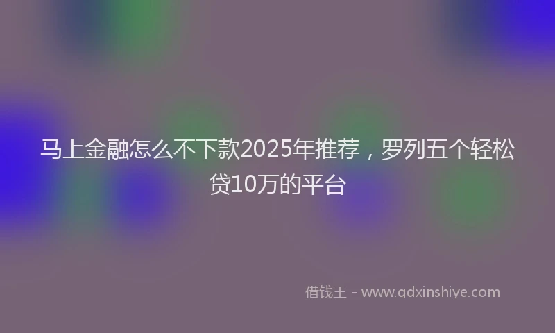 马上金融怎么不下款2025年推荐，罗列五个轻松贷10万的平台