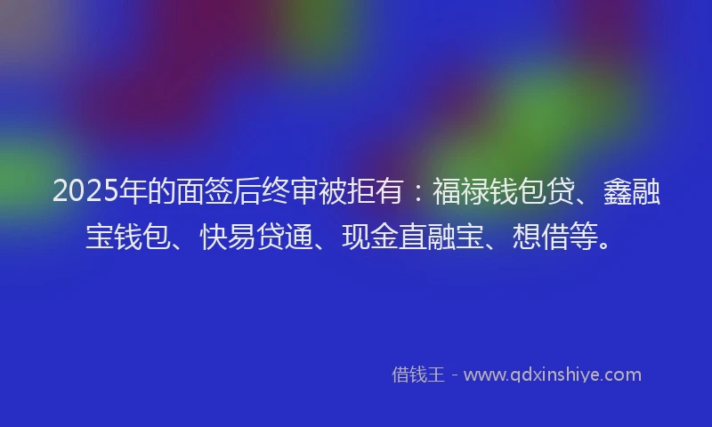2025年的面签后终审被拒有：福禄钱包贷、鑫融宝钱包、快易贷通、现金直融宝、想借等。