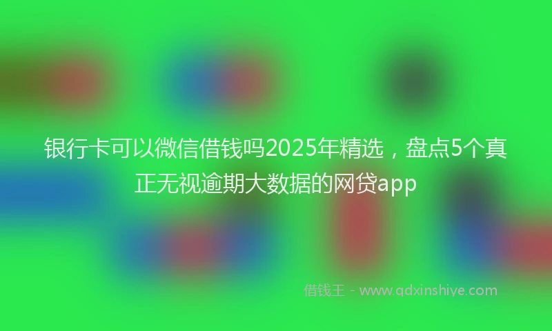 银行卡可以微信借钱吗2025年精选，盘点5个真正无视逾期大数据的网贷app
