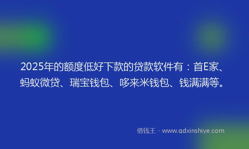 2025年的额度低好下款的贷款软件有：首E家、蚂蚁微贷、瑞宝钱包、哆来米钱包、钱满满等。