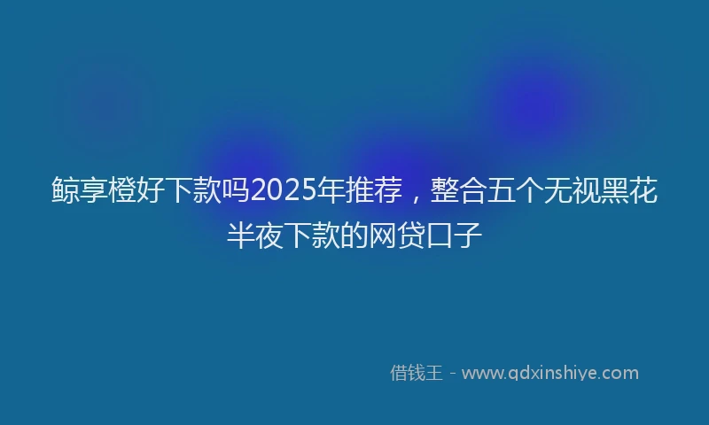 鲸享橙好下款吗2025年推荐，整合五个无视黑花半夜下款的网贷口子