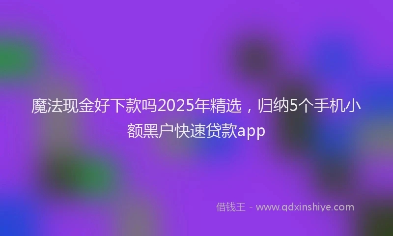 魔法现金好下款吗2025年精选，归纳5个手机小额黑户快速贷款app