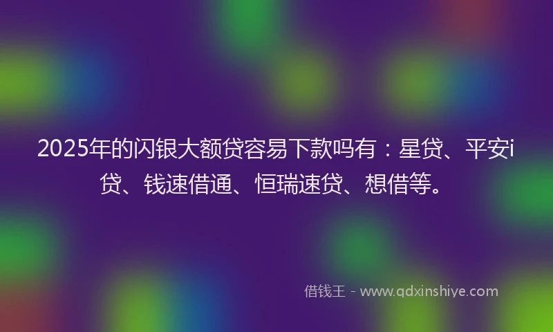 2025年的闪银大额贷容易下款吗有：星贷、平安i贷、钱速借通、恒瑞速贷、想借等。
