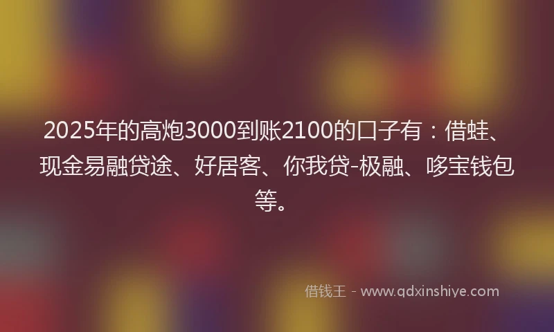 2025年的高炮3000到账2100的口子有：借蛙、现金易融贷途、好居客、你我贷-极融、哆宝钱包等。